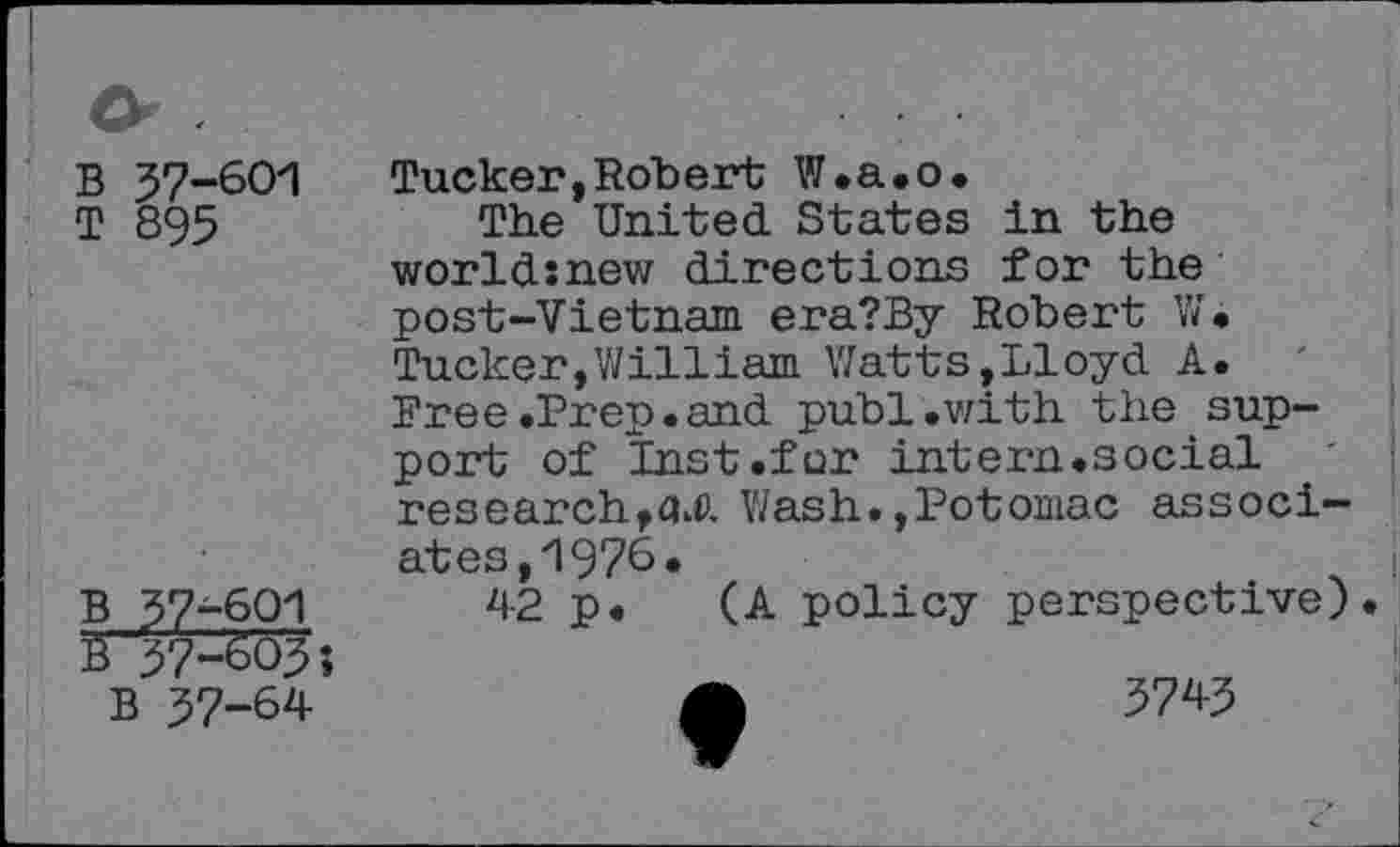 ﻿B 37-601
T 895
B 37-601
B 37-603;
37-601
B 37-64
Tucker, Robert W.a.o.
The United States in the world:new directions for the post-Vietnam era?By Robert W. Tucker,William Watts,Lloyd A. Free.Prep.and publ.with the support of Inst.for intern.social research,Wash.,Potomac associates, 1976.
42 p. (A policy perspective).
4b	3743